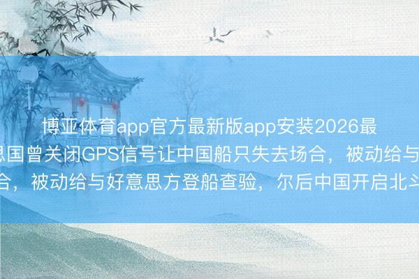 博亚体育app官方最新版app安装2026最新版 央视表示：好意思国曾关闭GPS信号让中国船只失去场合，被动给与好意思方登船查验，尔后中国开启北斗系统自研之路