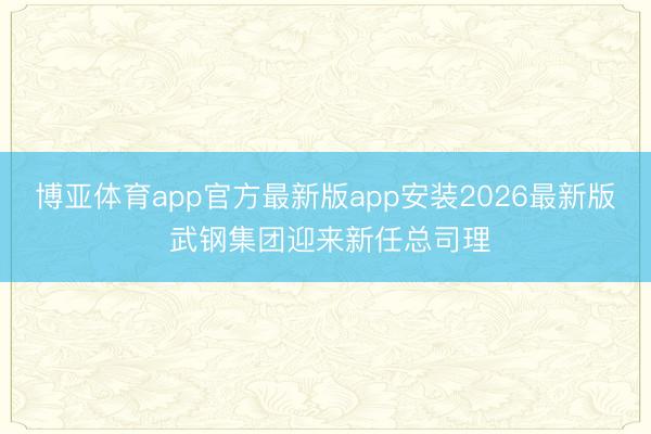 博亚体育app官方最新版app安装2026最新版 武钢集团迎来新任总司理