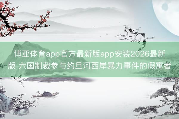 博亚体育app官方最新版app安装2026最新版 六国制裁参与约旦河西岸暴力事件的假寓者