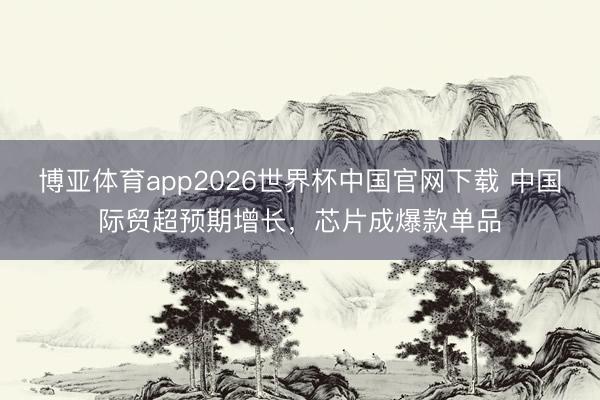 博亚体育app2026世界杯中国官网下载 中国际贸超预期增长，芯片成爆款单品