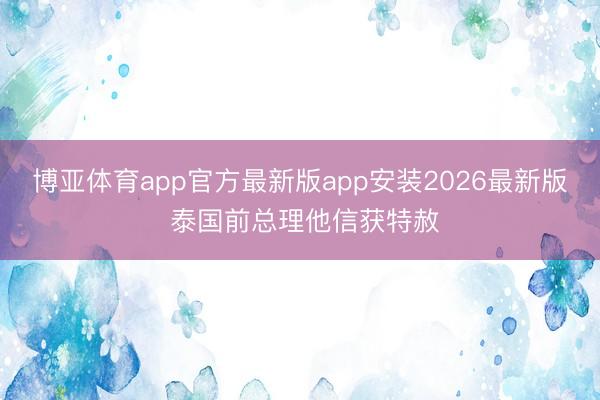 博亚体育app官方最新版app安装2026最新版 泰国前总理他信获特赦