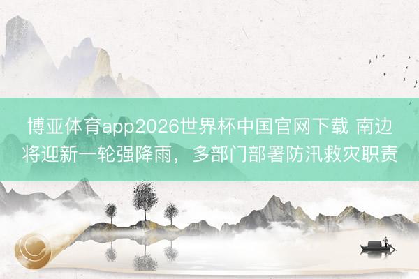 博亚体育app2026世界杯中国官网下载 南边将迎新一轮强降雨，多部门部署防汛救灾职责