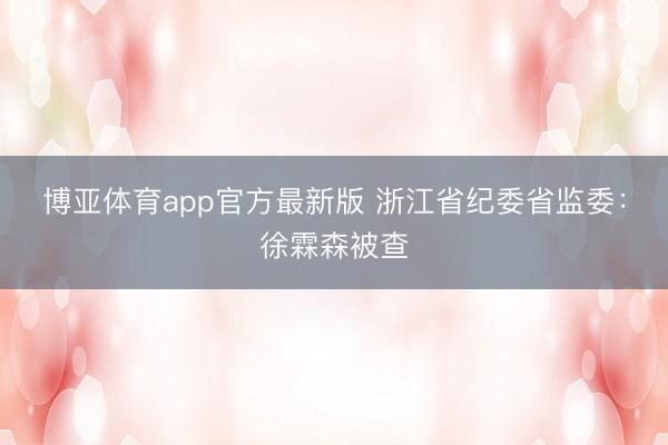 博亚体育app官方最新版 浙江省纪委省监委：徐霖森被查