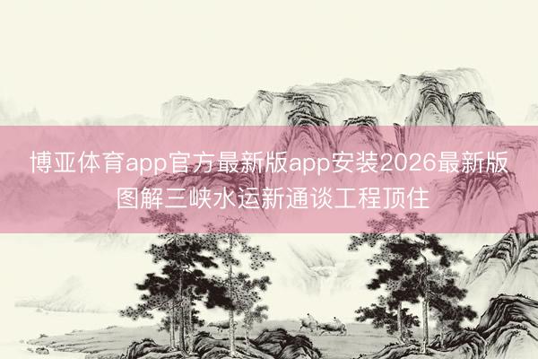 博亚体育app官方最新版app安装2026最新版 图解三峡水运新通谈工程顶住
