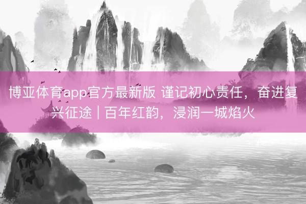博亚体育app官方最新版 谨记初心责任，奋进复兴征途 | 百年红韵，浸润一城焰火
