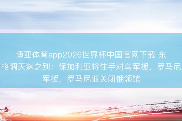 博亚体育app2026世界杯中国官网下载 东欧国度对俄乌格调天渊之别：保加利亚将住手对乌军援，罗马尼亚关闭俄领馆