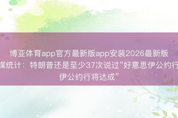 博亚体育app官方最新版app安装2026最新版 好意思媒统计：特朗普还是至少37次说过“好意思伊公约行将达成”