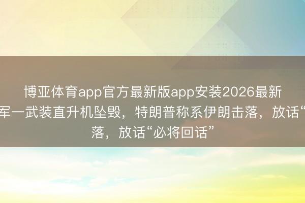 博亚体育app官方最新版app安装2026最新版 好意思军一武装直升机坠毁，特朗普称系伊朗击落，放话“必将回话”