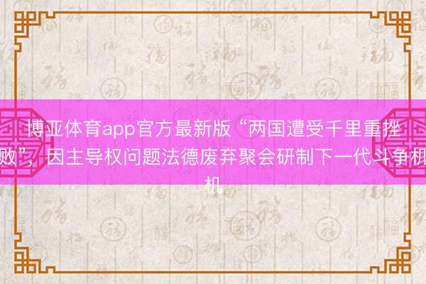 博亚体育app官方最新版 “两国遭受千里重挫败”，因主导权问题法德废弃聚会研制下一代斗争机