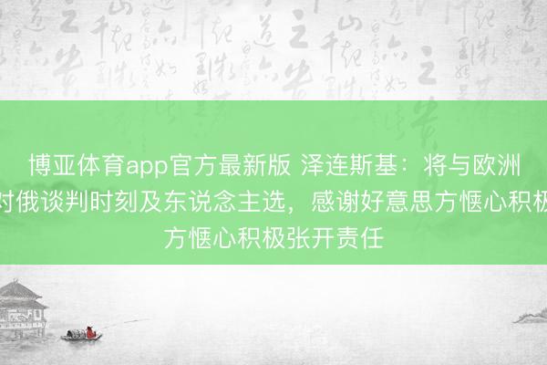 博亚体育app官方最新版 泽连斯基：将与欧洲对接决议对俄谈判时刻及东说念主选，感谢好意思方惬心积极张开责任