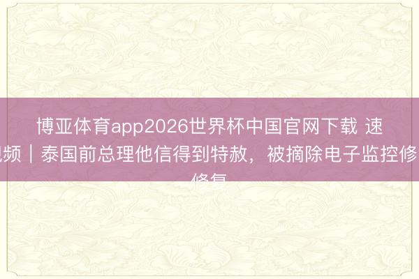 博亚体育app2026世界杯中国官网下载 速视频｜泰国前总理他信得到特赦，被摘除电子监控修复