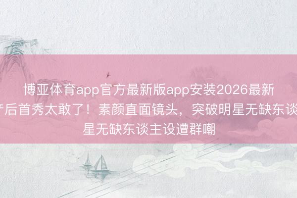博亚体育app官方最新版app安装2026最新版 刘亦菲产后首秀太敢了！素颜直面镜头，突破明星无缺东谈主设遭群嘲