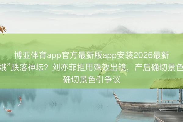 博亚体育app官方最新版app安装2026最新版 “青娥”跌落神坛？刘亦菲拒用殊效出镜，产后确切景色引争议