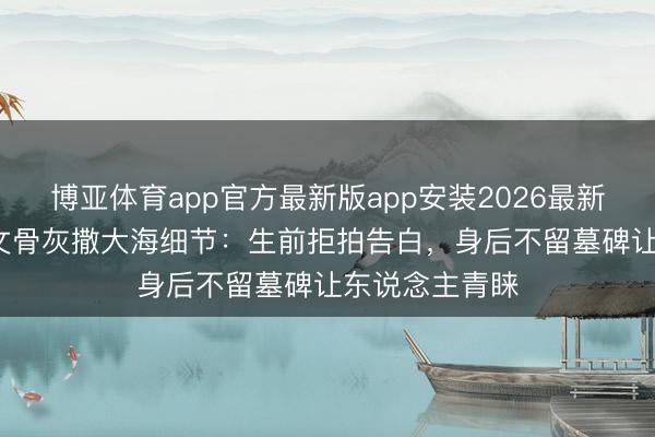 博亚体育app官方最新版app安装2026最新版 59岁王志文骨灰撒大海细节：生前拒拍告白，身后不留墓碑让东说念主青睐
