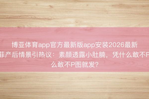 博亚体育app官方最新版app安装2026最新版 刘亦菲产后情景引热议：素颜透露小肚腩，凭什么敢不P图就发？