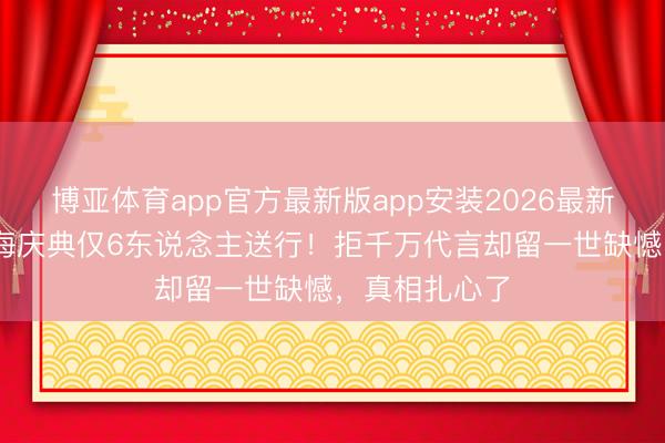 博亚体育app官方最新版app安装2026最新版 王志文撒海庆典仅6东说念主送行！拒千万代言却留一世缺憾，真相扎心了