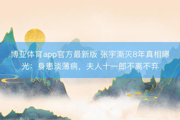 博亚体育app官方最新版 张宇澌灭8年真相曝光：身患淡薄病，夫人十一郎不离不弃