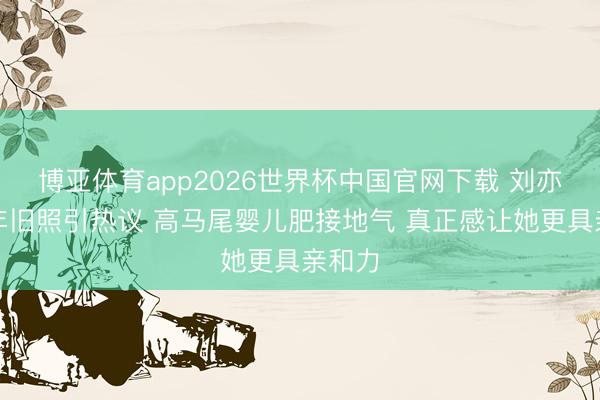 博亚体育app2026世界杯中国官网下载 刘亦菲早年旧照引热议 高马尾婴儿肥接地气 真正感让她更具亲和力