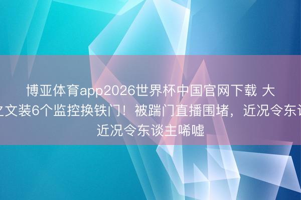 博亚体育app2026世界杯中国官网下载 大衣哥朱之文装6个监控换铁门！被踹门直播围堵，近况令东谈主唏嘘