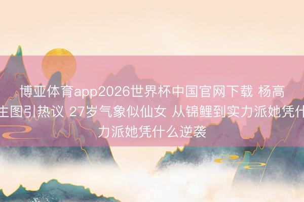 博亚体育app2026世界杯中国官网下载 杨高出怼脸生图引热议 27岁气象似仙女 从锦鲤到实力派她凭什么逆袭