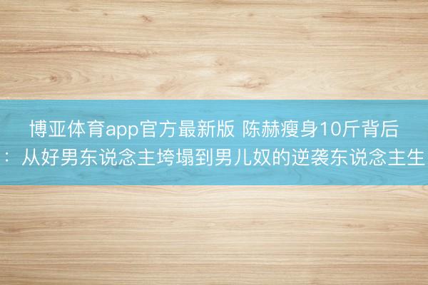 博亚体育app官方最新版 陈赫瘦身10斤背后：从好男东说念主垮塌到男儿奴的逆袭东说念主生