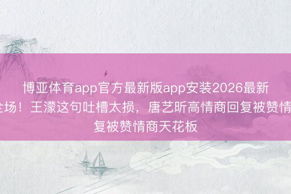 博亚体育app官方最新版app安装2026最新版 笑翻全场！王濛这句吐槽太损，唐艺昕高情商回复被赞情商天花板