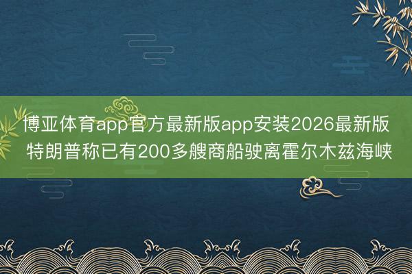 博亚体育app官方最新版app安装2026最新版 特朗普称已有200多艘商船驶离霍尔木兹海峡