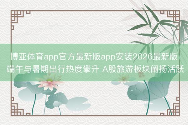 博亚体育app官方最新版app安装2026最新版 端午与暑期出行热度攀升 A股旅游板块阐扬活跃