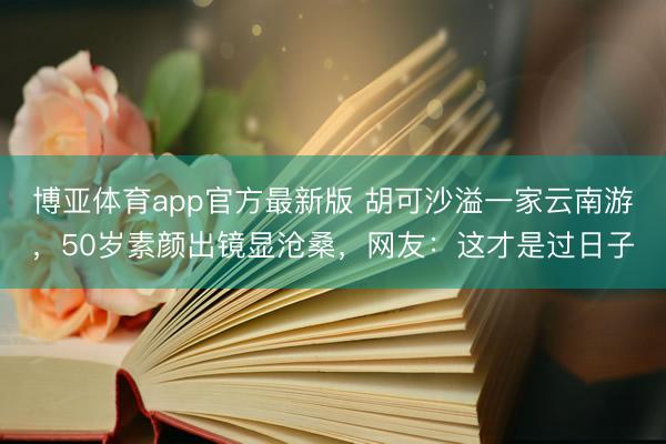博亚体育app官方最新版 胡可沙溢一家云南游，50岁素颜出镜显沧桑，网友：这才是过日子