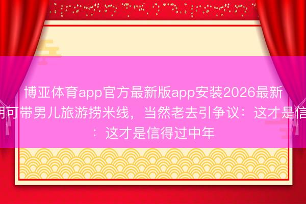 博亚体育app官方最新版app安装2026最新版 50岁胡可带男儿旅游捞米线，当然老去引争议：这才是信得过中年
