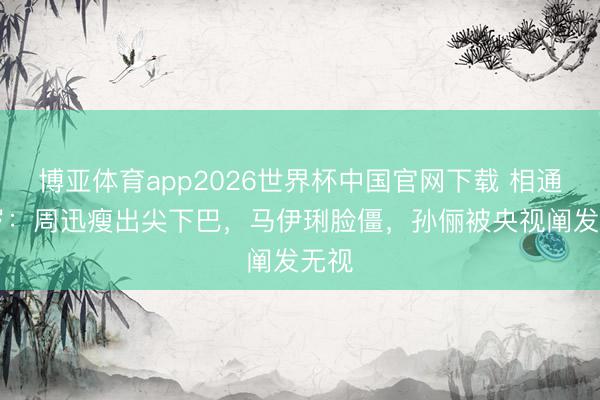 博亚体育app2026世界杯中国官网下载 相通50岁：周迅瘦出尖下巴，马伊琍脸僵，孙俪被央视阐发无视