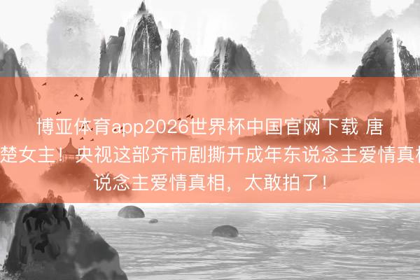 博亚体育app2026世界杯中国官网下载 唐嫣剪短发演清楚女主！央视这部齐市剧撕开成年东说念主爱情真相，太敢拍了！