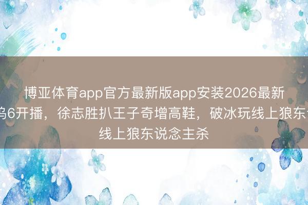 博亚体育app官方最新版app安装2026最新版 桃花坞6开播，徐志胜扒王子奇增高鞋，破冰玩线上狼东说念主杀