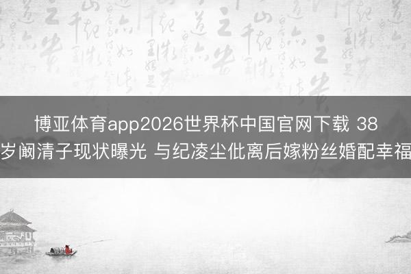 博亚体育app2026世界杯中国官网下载 38岁阚清子现状曝光 与纪凌尘仳离后嫁粉丝婚配幸福