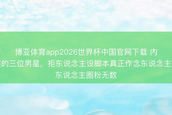 博亚体育app2026世界杯中国官网下载 内娱最不装的三位男星，拒东说念主设脚本真正作念东说念主圈粉无数