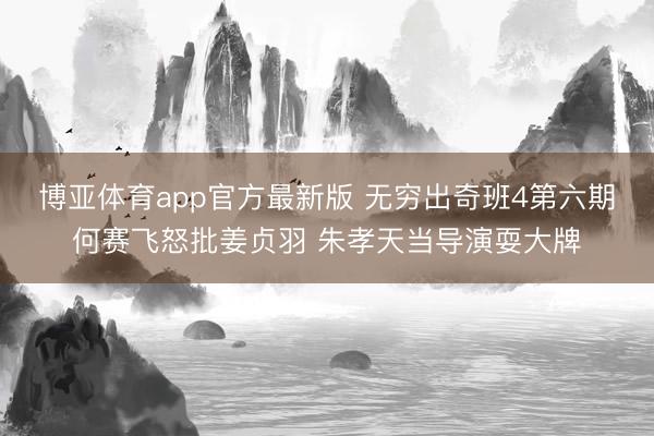 博亚体育app官方最新版 无穷出奇班4第六期何赛飞怒批姜贞羽 朱孝天当导演耍大牌