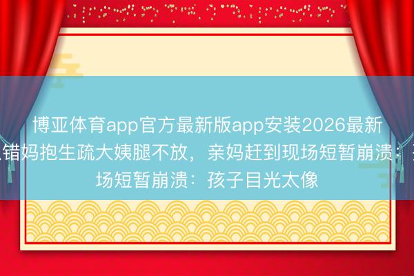 博亚体育app官方最新版app安装2026最新版 2岁萌娃认错妈抱生疏大姨腿不放，亲妈赶到现场短暂崩溃：孩子目光太像