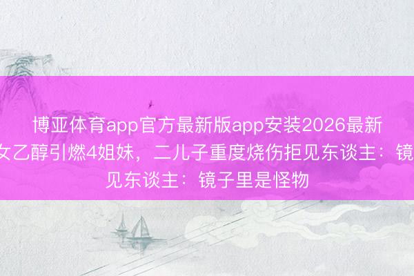 博亚体育app官方最新版app安装2026最新版 14岁仙女乙醇引燃4姐妹，二儿子重度烧伤拒见东谈主：镜子里是怪物