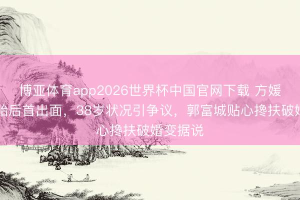 博亚体育app2026世界杯中国官网下载 方媛5年生3胎后首出面，38岁状况引争议，郭富城贴心搀扶破婚变据说