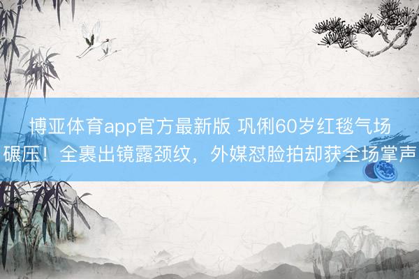 博亚体育app官方最新版 巩俐60岁红毯气场碾压！全裹出镜露颈纹，外媒怼脸拍却获全场掌声