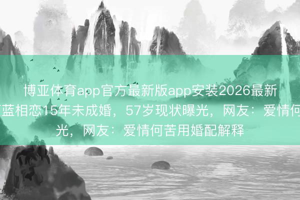 博亚体育app官方最新版app安装2026最新版 黄志忠与柯蓝相恋15年未成婚，57岁现状曝光，网友：爱情何苦用婚配解释