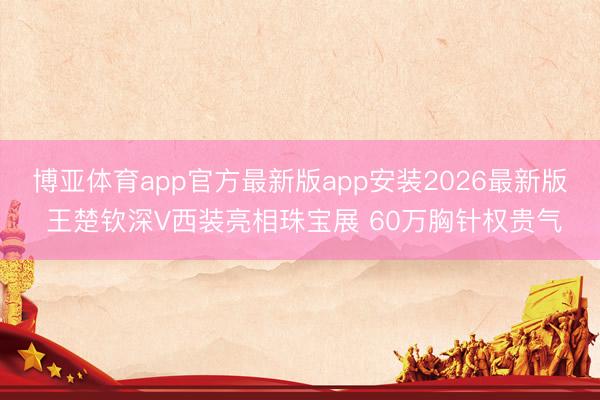 博亚体育app官方最新版app安装2026最新版 王楚钦深V西装亮相珠宝展 60万胸针权贵气