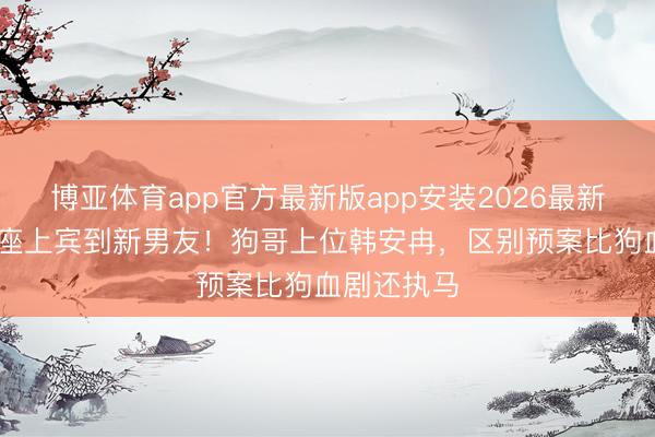 博亚体育app官方最新版app安装2026最新版 从婚典座上宾到新男友！狗哥上位韩安冉，区别预案比狗血剧还执马