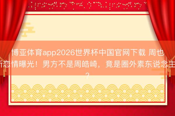 博亚体育app2026世界杯中国官网下载 周也新恋情曝光！男方不是周皓崎，竟是圈外素东说念主？