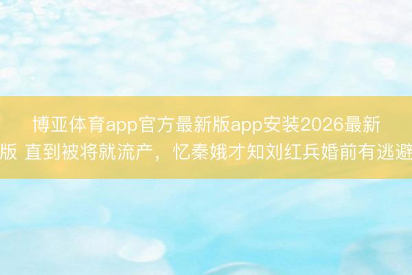博亚体育app官方最新版app安装2026最新版 直到被将就流产，忆秦娥才知刘红兵婚前有逃避