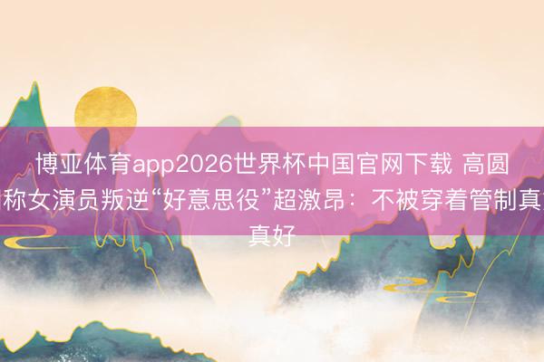 博亚体育app2026世界杯中国官网下载 高圆圆称女演员叛逆“好意思役”超激昂：不被穿着管制真好