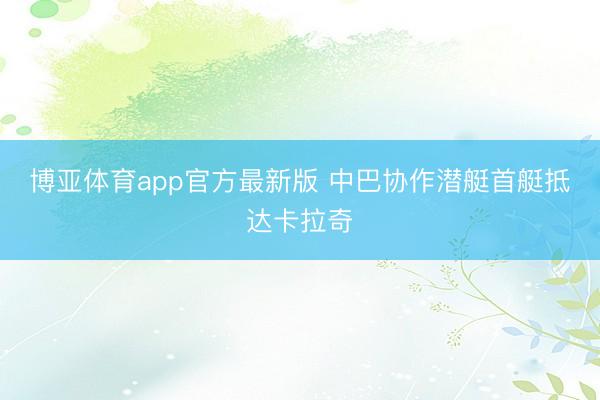 博亚体育app官方最新版 中巴协作潜艇首艇抵达卡拉奇