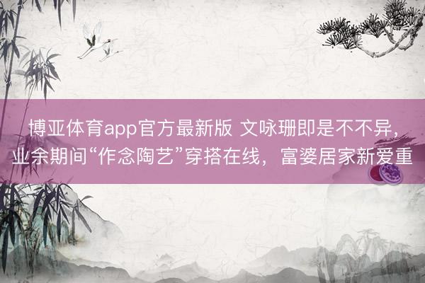 博亚体育app官方最新版 文咏珊即是不不异，业余期间“作念陶艺”穿搭在线，富婆居家新爱重