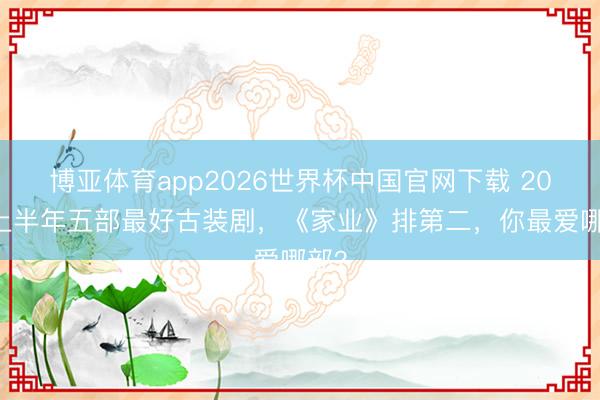 博亚体育app2026世界杯中国官网下载 2026上半年五部最好古装剧，《家业》排第二，你最爱哪部？
