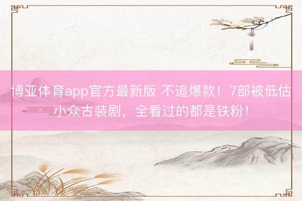 博亚体育app官方最新版 不追爆款！7部被低估小众古装剧，全看过的都是铁粉！